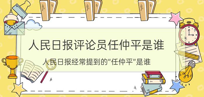 人民日报评论员任仲平是谁 人民日报经常提到的“任仲平”是谁？